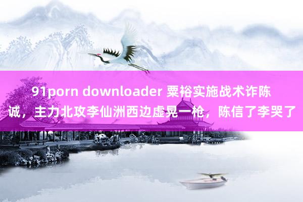 91porn downloader 粟裕实施战术诈陈诚，主力北攻李仙洲西边虚晃一枪，陈信了李哭了