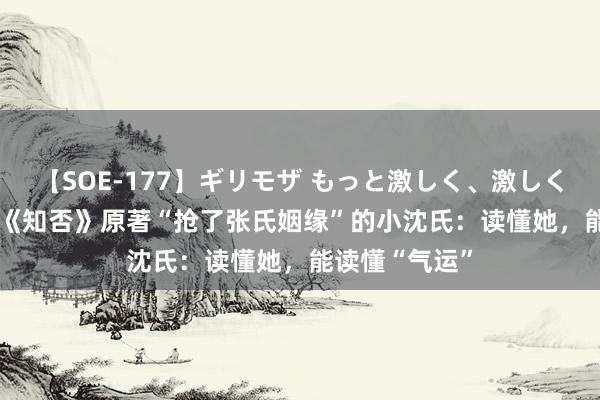 【SOE-177】ギリモザ もっと激しく、激しく突いて Ami 《知否》原著“抢了张氏姻缘”的小沈氏：读懂她，能读懂“气运”