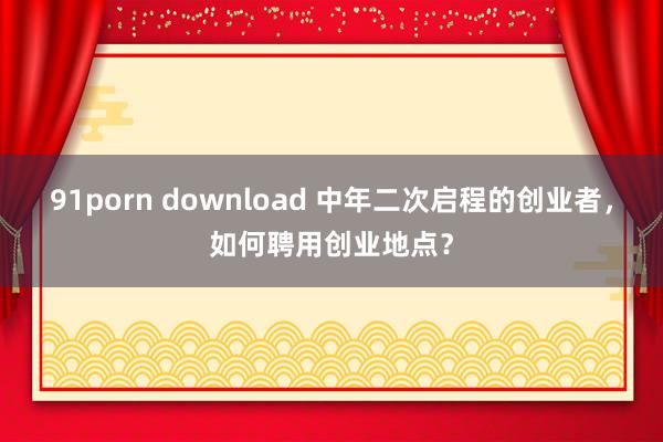 91porn download 中年二次启程的创业者，如何聘用创业地点？