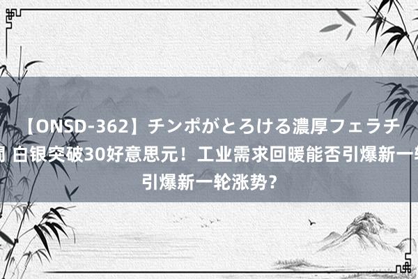 【ONSD-362】チンポがとろける濃厚フェラチオ4時間 白银突破30好意思元！工业需求回暖能否引爆新一轮涨势？