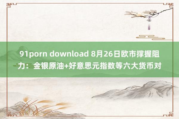 91porn download 8月26日欧市撑握阻力：金银原油+好意思元指数等六大货币对