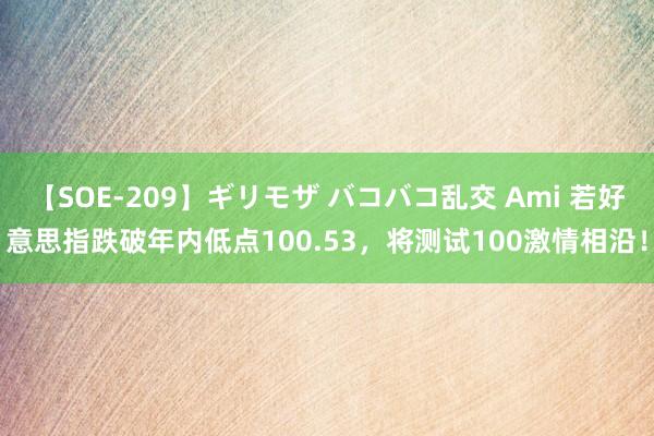 【SOE-209】ギリモザ バコバコ乱交 Ami 若好意思指跌破年内低点100.53，将测试100激情相沿！