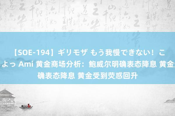 【SOE-194】ギリモザ もう我慢できない！ここでエッチしよっ Ami 黄金商场分析：鲍威尔明确表态降息 黄金受到荧惑回升