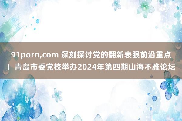 91porn，com 深刻探讨党的翻新表眼前沿重点！青岛市委党校举办2024年第四期山海不雅论坛