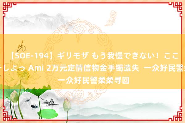 【SOE-194】ギリモザ もう我慢できない！ここでエッチしよっ Ami 2万元定情信物金手镯遗失  一众好民警柔柔寻回