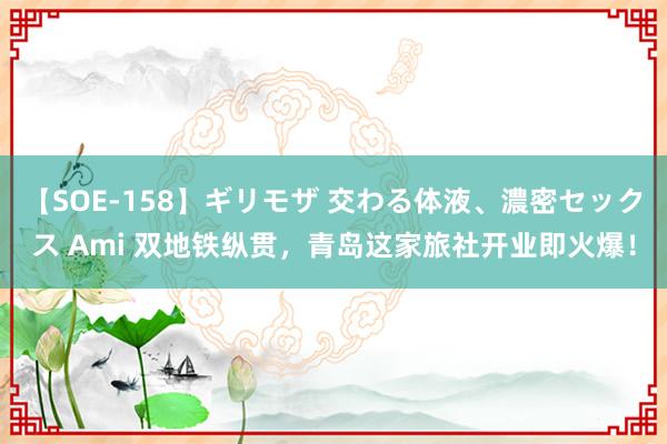 【SOE-158】ギリモザ 交わる体液、濃密セックス Ami 双地铁纵贯，青岛这家旅社开业即火爆！