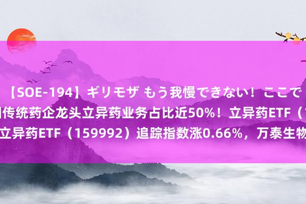 【SOE-194】ギリモザ もう我慢できない！ここでエッチしよっ Ami 我国传统药企龙头立异药业务占比近50%！立异药ETF（159992）追踪指数涨0.66%，万泰生物涨3.90%