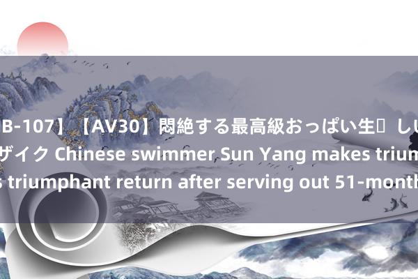 【AAJB-107】【AV30】悶絶する最高級おっぱい生々しい性交 4時間 新フェチモザイク Chinese swimmer Sun Yang makes triumphant return after serving out 51-month suspension