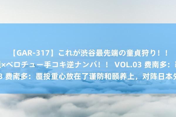 【GAR-317】これが渋谷最先端の童貞狩り！！ 超ド派手ギャル5人組×ベロチュー手コキ逆ナンパ！！ VOL.03 费南多：覆按重心放在了谨防和颐养上，对阵日本先作念好我方