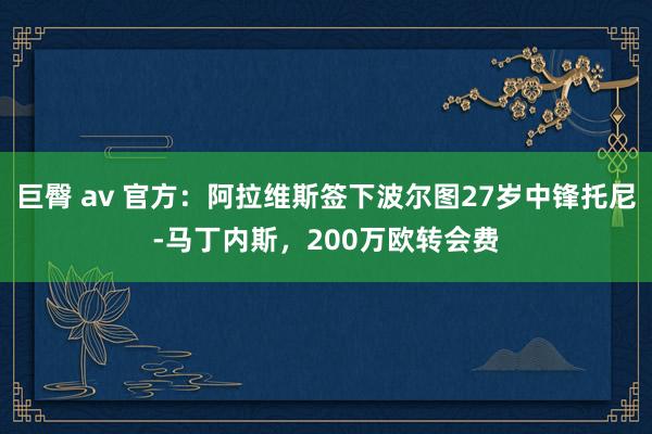 巨臀 av 官方：阿拉维斯签下波尔图27岁中锋托尼-马丁内斯，200万欧转会费