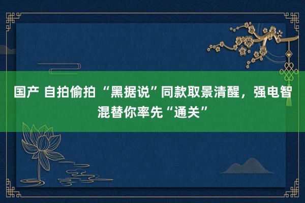 国产 自拍偷拍 “黑据说”同款取景清醒，强电智混替你率先“通关”