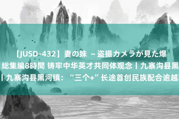 【JUSD-432】妻の妹 ～盗撮カメラが見た爆乳の妹を襲う男の遍歴～ 総集編8時間 铸牢中华英才共同体观念丨九寨沟县黑河镇：“三个+”长途首创民族配合逾越职业“新局势”