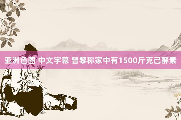 亚洲色图 中文字幕 曾黎称家中有1500斤克己酵素