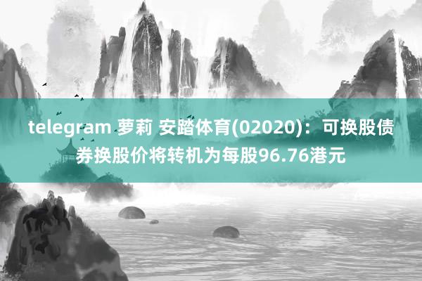 telegram 萝莉 安踏体育(02020)：可换股债券换股价将转机为每股96.76港元