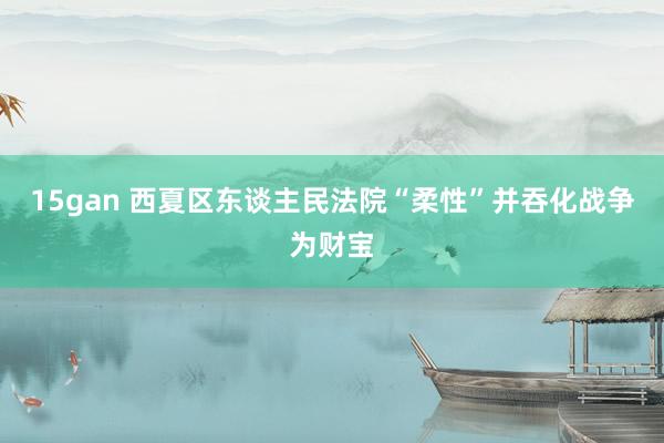 15gan 西夏区东谈主民法院“柔性”并吞化战争为财宝