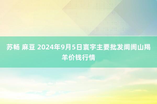 苏畅 麻豆 2024年9月5日寰宇主要批发阛阓山羯羊价钱行情