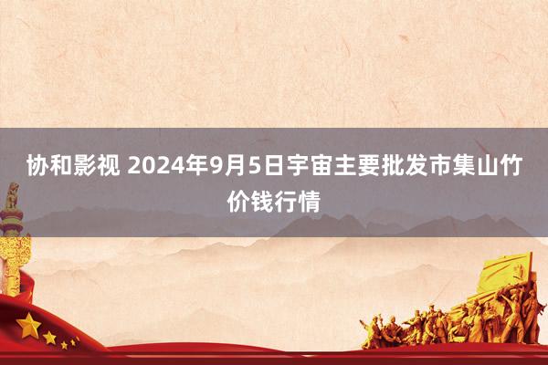 协和影视 2024年9月5日宇宙主要批发市集山竹价钱行情