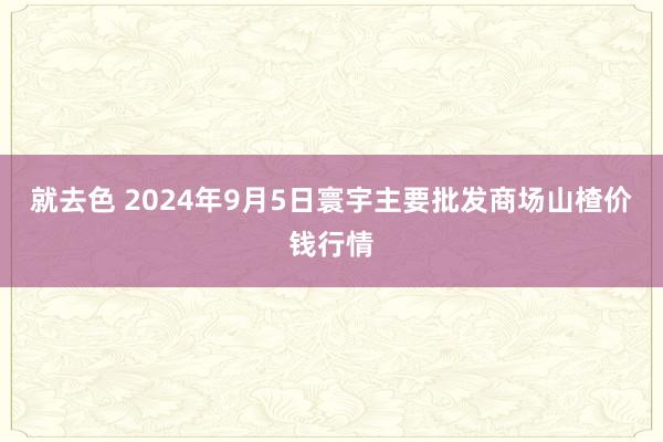 就去色 2024年9月5日寰宇主要批发商场山楂价钱行情