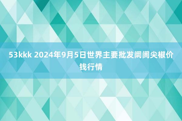 53kkk 2024年9月5日世界主要批发阛阓尖椒价钱行情