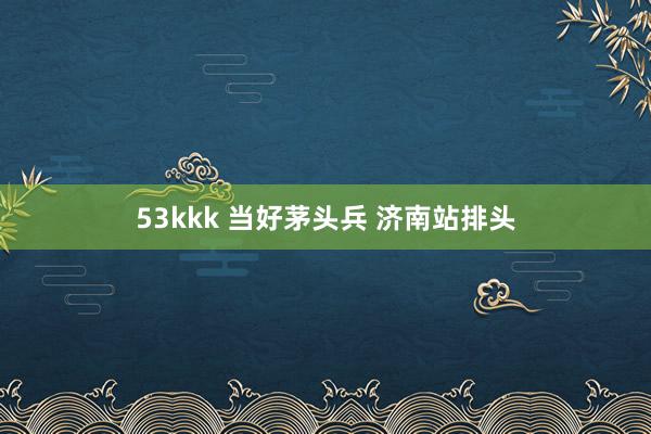 53kkk 当好茅头兵 济南站排头