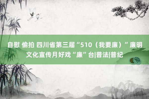 自慰 偷拍 四川省第三届“510（我要廉）”廉明文化宣传月好戏“廉”台|普法|普纪