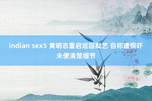 indian sex5 黄明志重启巡回献艺 自称遭恫吓未便清楚细节