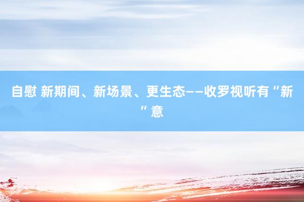 自慰 新期间、新场景、更生态——收罗视听有“新”意