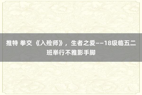 推特 拳交 《入殓师》，生者之爱——18级临五二班举行不雅影手脚