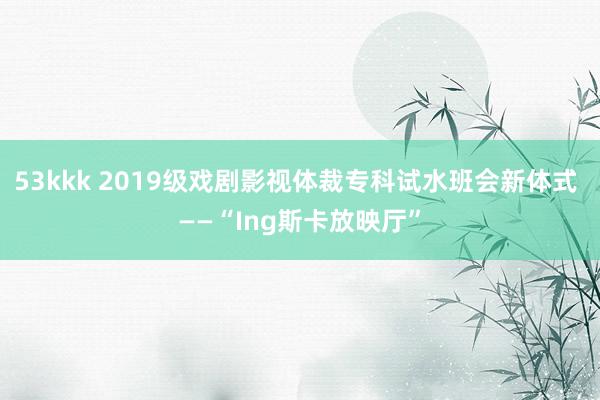 53kkk 2019级戏剧影视体裁专科试水班会新体式 ——“Ing斯卡放映厅”