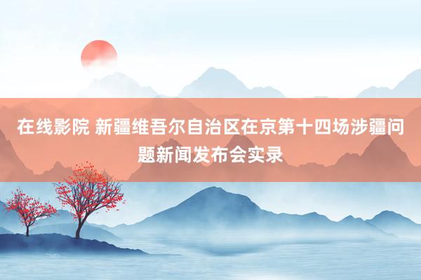 在线影院 新疆维吾尔自治区在京第十四场涉疆问题新闻发布会实录