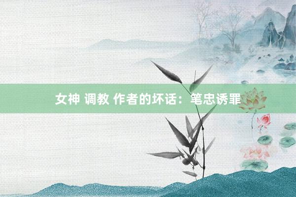 女神 调教 作者的坏话：笔忠诱罪