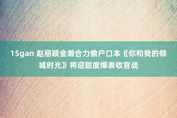 15gan 赵丽颖金瀚合力偷户口本《你和我的倾城时光》将迎甜度爆表收官战