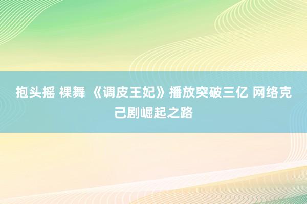 抱头摇 裸舞 《调皮王妃》播放突破三亿 网络克己剧崛起之路