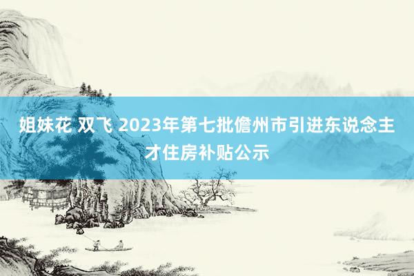 姐妹花 双飞 2023年第七批儋州市引进东说念主才住房补贴公示