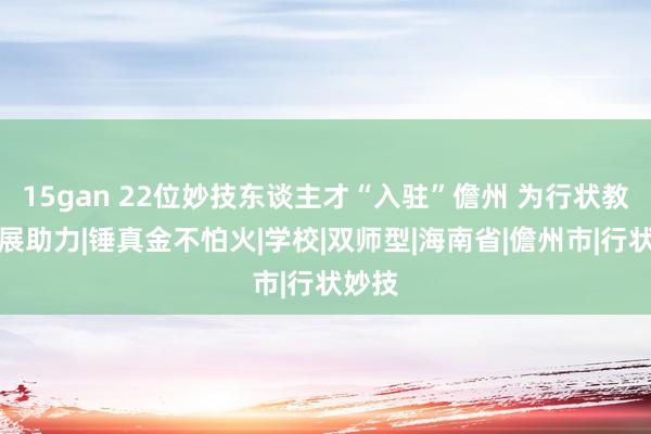 15gan 22位妙技东谈主才“入驻”儋州 为行状教唆发展助力|锤真金不怕火|学校|双师型|海南省|儋州市|行状妙技