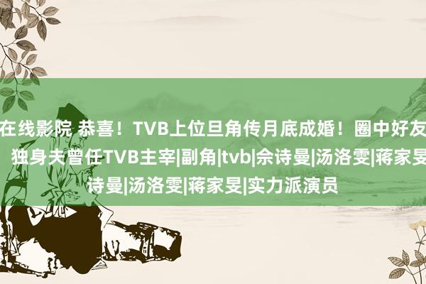 在线影院 恭喜！TVB上位旦角传月底成婚！圈中好友已收到邀请！独身夫曾任TVB主宰|副角|tvb|佘诗曼|汤洛雯|蒋家旻|实力派演员