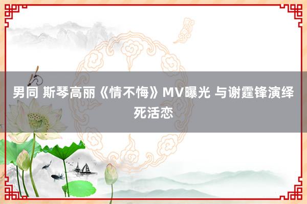 男同 斯琴高丽《情不悔》MV曝光 与谢霆锋演绎死活恋