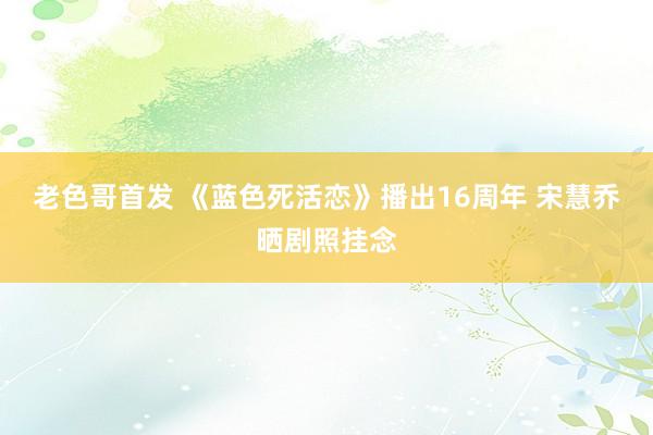 老色哥首发 《蓝色死活恋》播出16周年 宋慧乔晒剧照挂念