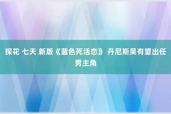 探花 七天 新版《蓝色死活恋》 丹尼斯吴有望出任男主角