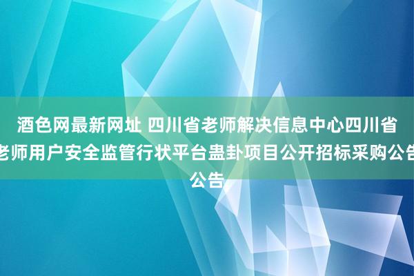 酒色网最新网址 四川省老师解决信息中心四川省老师用户安全监管行状平台蛊卦项目公开招标采购公告